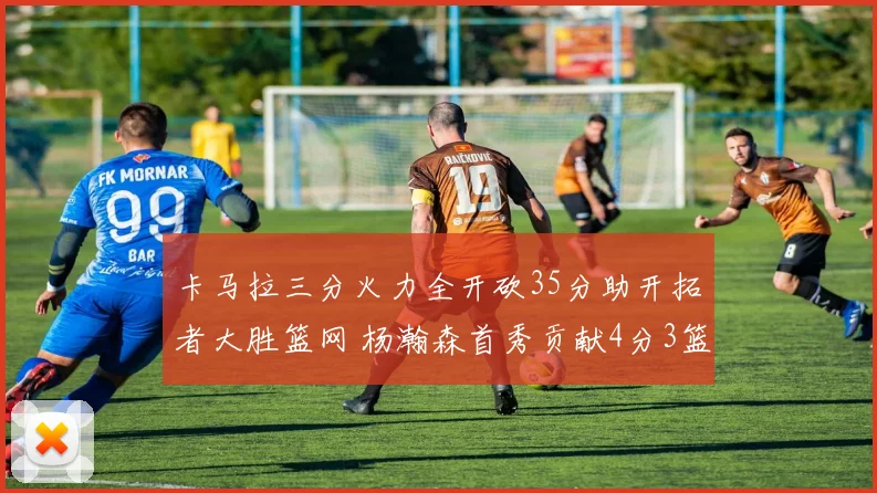 卡马拉三分火力全开砍35分助开拓者大胜篮网 杨瀚森首秀贡献4分3篮板