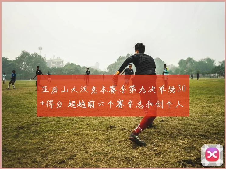 亚历山大沃克本赛季第九次单场30+得分 超越前六个赛季总和创个人新纪录