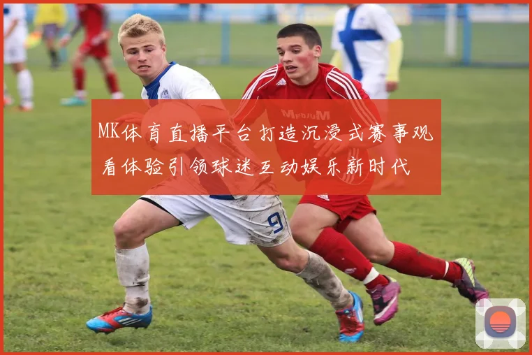 MK体育直播平台打造沉浸式赛事观看体验引领球迷互动娱乐新时代