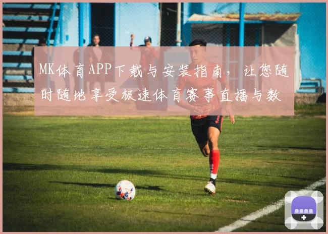 MK体育APP下载与安装指南，让您随时随地享受极速体育赛事直播与数据分析