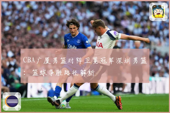 CBA广厦男篮对阵卫冕冠军深圳男篮：篮球争胜路径解析