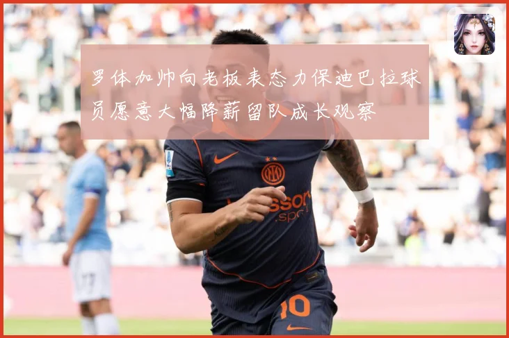 罗体加帅向老板表态力保迪巴拉球员愿意大幅降薪留队成长观察