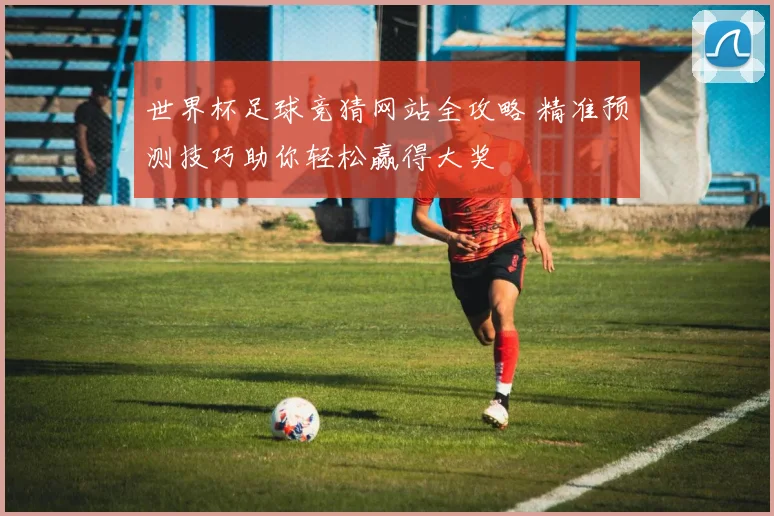 世界杯足球竞猜网站全攻略 精准预测技巧助你轻松赢得大奖