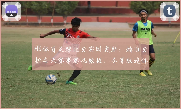 MK体育足球比分实时更新，精准分析各大赛事赛况数据，尽享极速体验