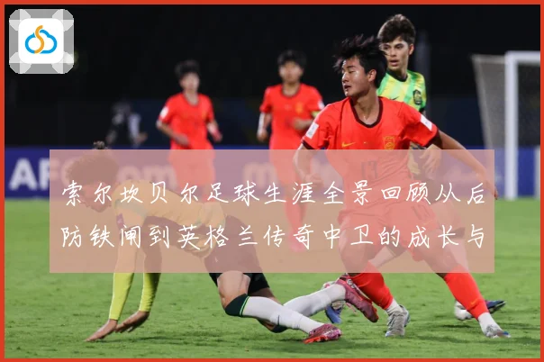 索尔坎贝尔足球生涯全景回顾从后防铁闸到英格兰传奇中卫的成长与荣耀