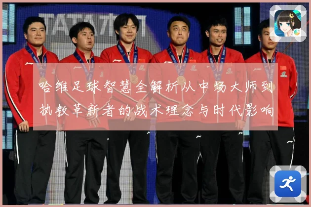 哈维足球智慧全解析从中场大师到执教革新者的战术理念与时代影响解析