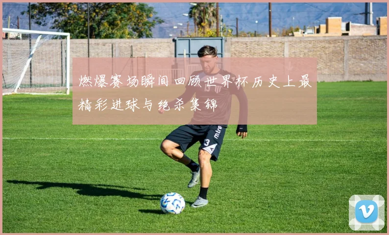 燃爆赛场瞬间回顾世界杯历史上最精彩进球与绝杀集锦