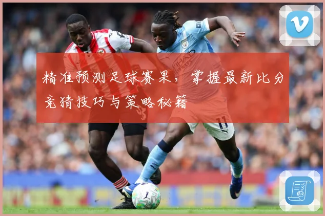 精准预测足球赛果，掌握最新比分竞猜技巧与策略秘籍
