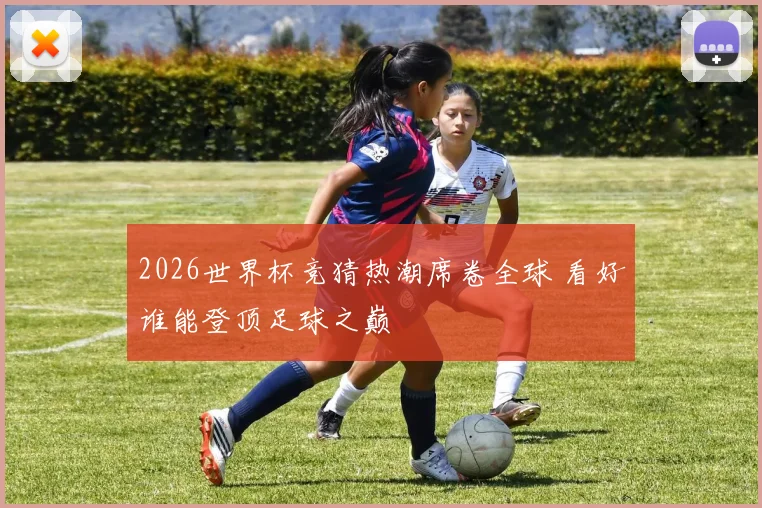 2026世界杯竞猜热潮席卷全球 看好谁能登顶足球之巅