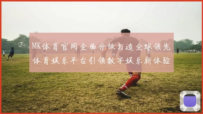 MK体育官网全面升级打造全球领先体育娱乐平台引领数字娱乐新体验