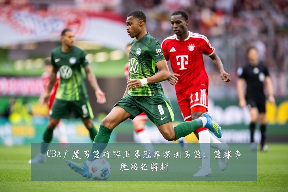CBA广厦男篮对阵卫冕冠军深圳男篮：篮球争胜路径解析