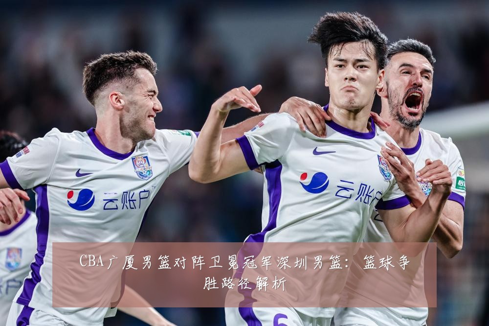 CBA广厦男篮对阵卫冕冠军深圳男篮：篮球争胜路径解析